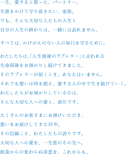 一生、愛すると誓った、パートナー。生涯をかけて守り抜きたい、家族。でも、そんな大切な人たちの人生と自分の人生の終わりは、一緒には訪れません。すべては、かけがえのない人の毎日を守るために。わたしたちは、「人生最後のラブレター」と言われる生命保険をお預かりし続けてきました。そのラブレターが届くとき、あなたはいません。それでも想いは時を超え、愛する人の中で生き続けていく。わたしたちがお預かりしているのは、そんな大切な人への愛と、責任です。たくさんのお客さまにお預けいただき、想いをお届けしてきた30年。その信頼こそ、わたしたちの誇りです。大切な人への愛を、一生涯のその先へ。創業からの変わらぬ決意を、これからも。