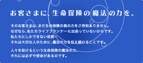 お客さまに、生命保険の魔法の力を。　そのお客さまは、まだ生命保険の真の力をご存知ありません。なぜなら、私たちライフプランナーに出会っていないからです。私たちにしかできない役割－それは大切な人のために、魔法の力を伝え続けることです。人々を助けるという生命保険の魔法の力、それには必ずや使命があるのです。