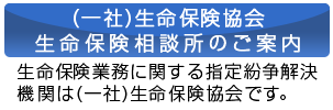 （一社）生命保険協会 生命保険相談所のご案内　生命保険業務に関する指定紛争解決機関は（一社）生命保険協会です。