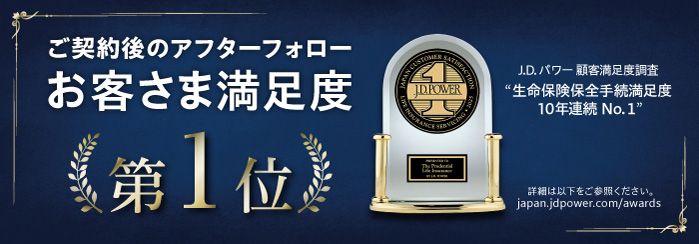 ご契約後のアフターフォローお客さま満足度第1位 J.D.パワー顧客満足度調査　生命保険保全手続満足度10年連続No.1 詳細は以下をご参照ください。 japan.jdpower.com/awards