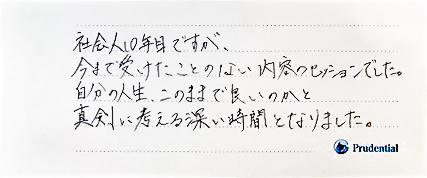 社会人10年目ですが、今まで受けたことのない内容のセッションでした。自分の人生、このままでよいのかと真剣に考える深い時間となりました。