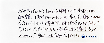 人生やキャリアについて悩んでいる時期にCIPを受講しました。保険営業には興味がないと伝えたにも関わらず、真剣にたくさんのお話をしてくれたのが印象的です。　仕事は自己成長のためだと思ってやってきましたが、世の中にはこんなに使命感を持って働いている方がいらっしゃるのだと感じ、とても感銘を受けました。